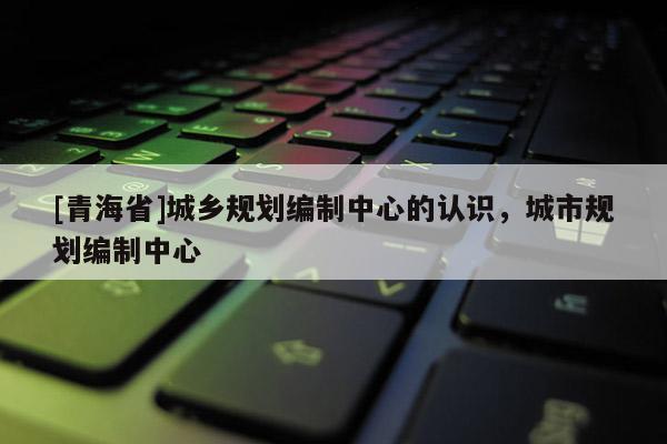 [青海省]城乡规划编制中心的认识，城市规划编制中心