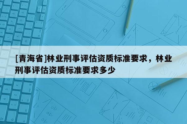 [青海省]林业刑事评估资质标准要求，林业刑事评估资质标准要求多少