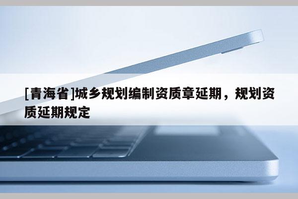 [青海省]城乡规划编制资质章延期，规划资质延期规定