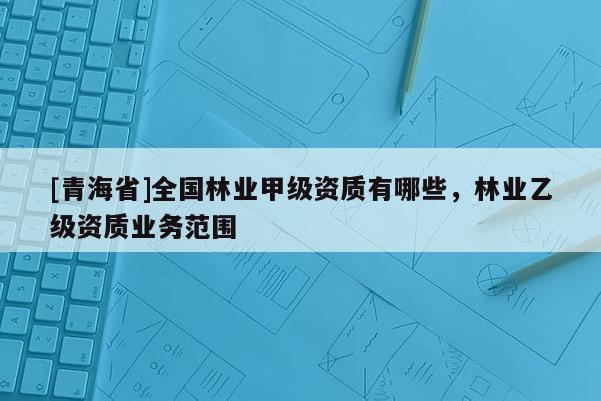 [青海省]全国林业甲级资质有哪些，林业乙级资质业务范围