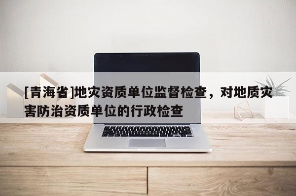 [青海省]地灾资质单位监督检查，对地质灾害防治资质单位的行政检查