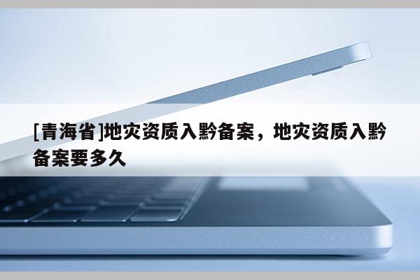 [青海省]地灾资质入黔备案，地灾资质入黔备案要多久