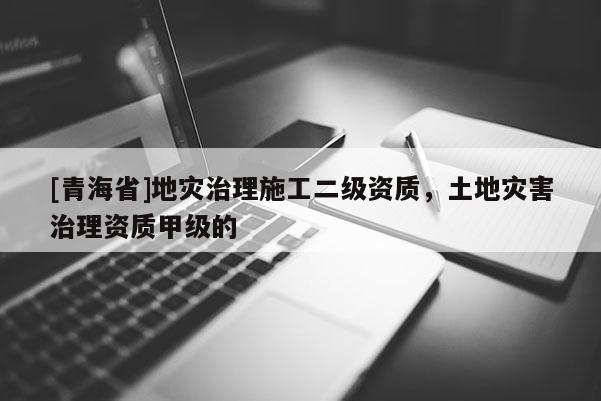 [青海省]地灾治理施工二级资质，土地灾害治理资质甲级的