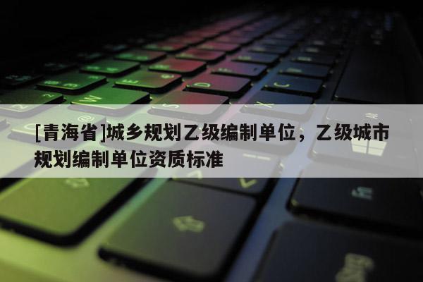 [青海省]城乡规划乙级编制单位，乙级城市规划编制单位资质标准