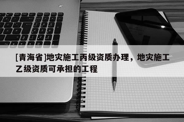 [青海省]地灾施工丙级资质办理，地灾施工乙级资质可承担的工程