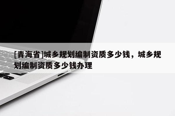 [青海省]城乡规划编制资质多少钱，城乡规划编制资质多少钱办理