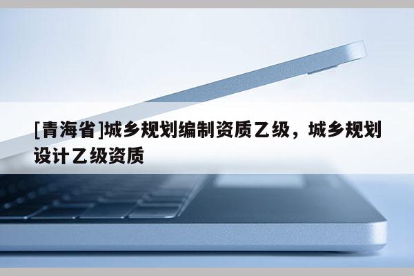 [青海省]城乡规划编制资质乙级，城乡规划设计乙级资质