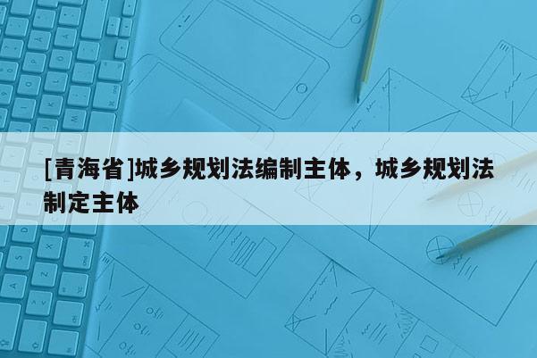 [青海省]城乡规划法编制主体，城乡规划法制定主体