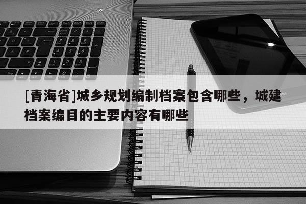 [青海省]城乡规划编制档案包含哪些，城建档案编目的主要内容有哪些