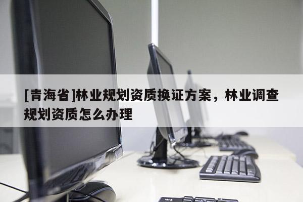 [青海省]林业规划资质换证方案，林业调查规划资质怎么办理