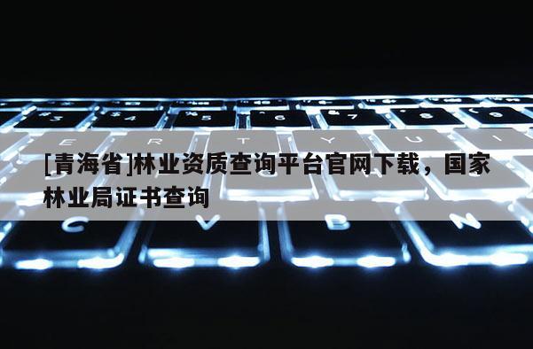 [青海省]林业资质查询平台官网下载，国家林业局证书查询