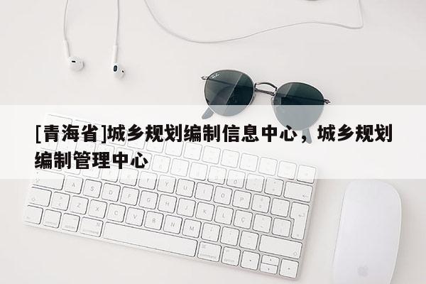 [青海省]城乡规划编制信息中心，城乡规划编制管理中心