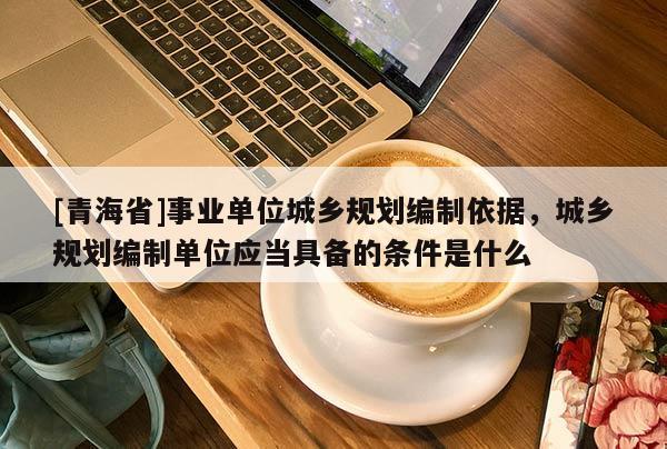 [青海省]事业单位城乡规划编制依据，城乡规划编制单位应当具备的条件是什么