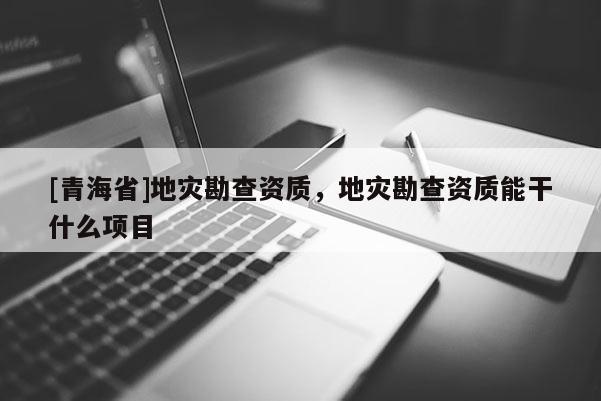 [青海省]地灾勘查资质，地灾勘查资质能干什么项目