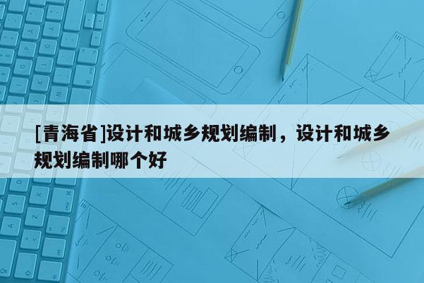 [青海省]设计和城乡规划编制，设计和城乡规划编制哪个好