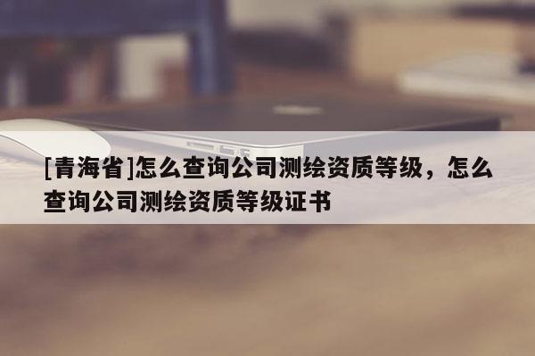 [青海省]怎么查询公司测绘资质等级，怎么查询公司测绘资质等级证书