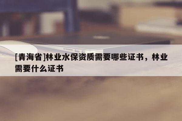 [青海省]林业水保资质需要哪些证书，林业需要什么证书