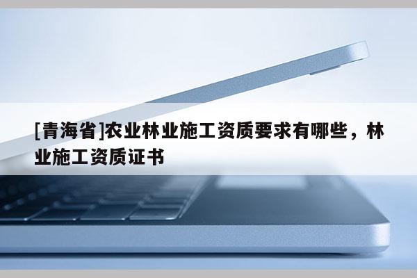 [青海省]农业林业施工资质要求有哪些，林业施工资质证书