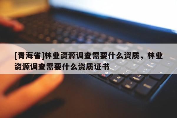 [青海省]林业资源调查需要什么资质，林业资源调查需要什么资质证书