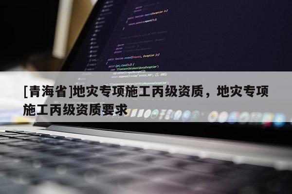 [青海省]地灾专项施工丙级资质，地灾专项施工丙级资质要求