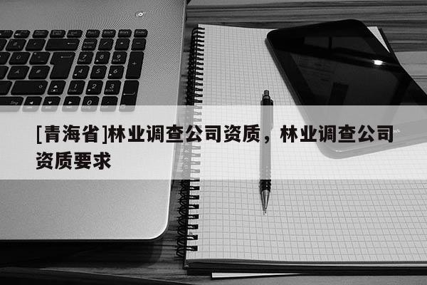 [青海省]林业调查公司资质，林业调查公司资质要求