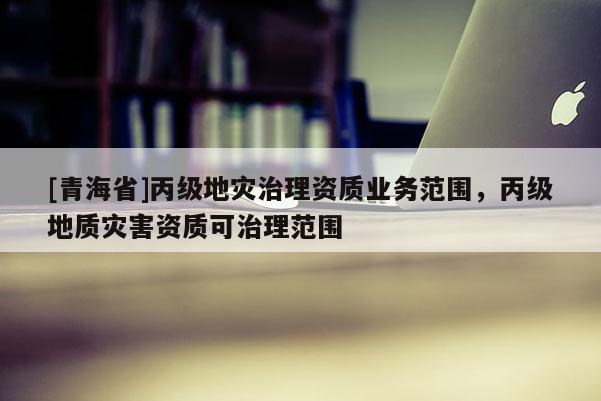 [青海省]丙级地灾治理资质业务范围，丙级地质灾害资质可治理范围