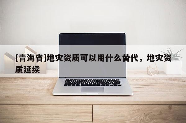 [青海省]地灾资质可以用什么替代，地灾资质延续