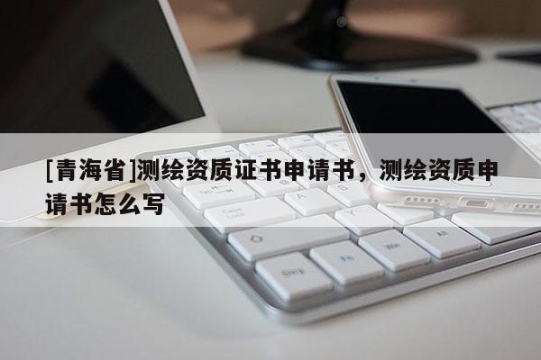 [青海省]测绘资质证书申请书，测绘资质申请书怎么写