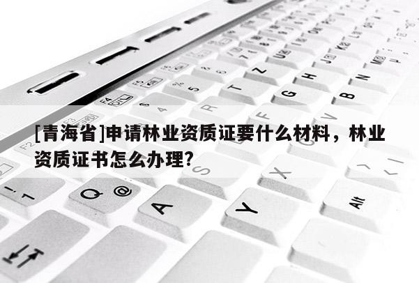 [青海省]申请林业资质证要什么材料，林业资质证书怎么办理?