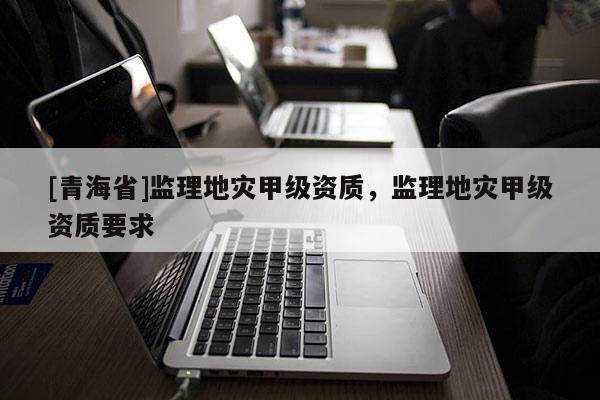 [青海省]监理地灾甲级资质，监理地灾甲级资质要求