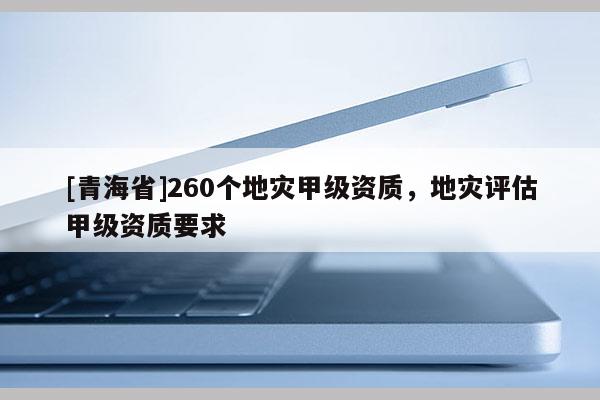 [青海省]260个地灾甲级资质，地灾评估甲级资质要求