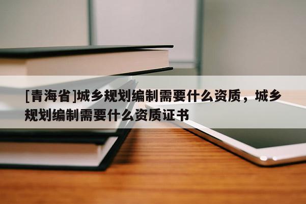 [青海省]城乡规划编制需要什么资质，城乡规划编制需要什么资质证书