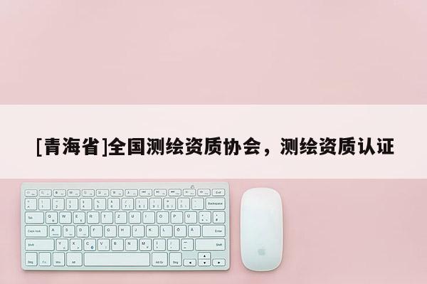 [青海省]全国测绘资质协会，测绘资质认证