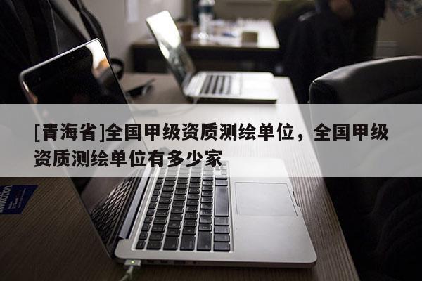 [青海省]全国甲级资质测绘单位，全国甲级资质测绘单位有多少家