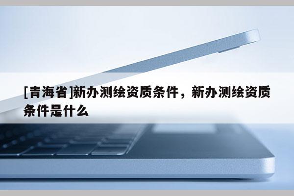 [青海省]新办测绘资质条件，新办测绘资质条件是什么