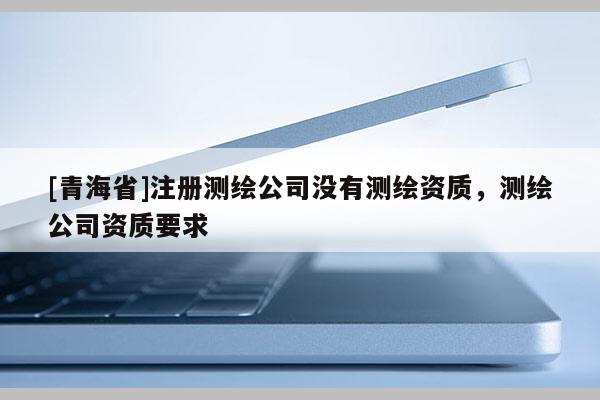 [青海省]注册测绘公司没有测绘资质，测绘公司资质要求