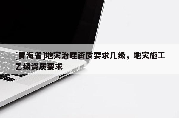 [青海省]地灾治理资质要求几级，地灾施工乙级资质要求