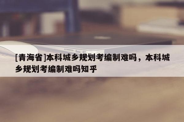 [青海省]本科城乡规划考编制难吗，本科城乡规划考编制难吗知乎