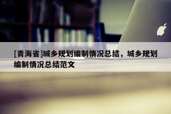 [青海省]城乡规划编制情况总结，城乡规划编制情况总结范文