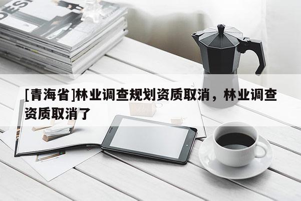 [青海省]林业调查规划资质取消，林业调查资质取消了