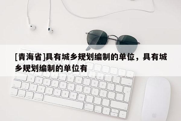 [青海省]具有城乡规划编制的单位，具有城乡规划编制的单位有