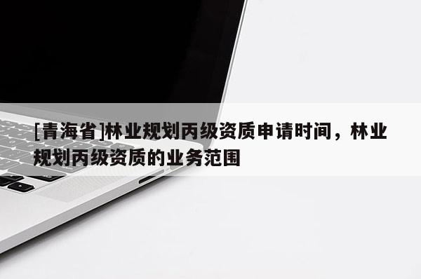 [青海省]林业规划丙级资质申请时间，林业规划丙级资质的业务范围