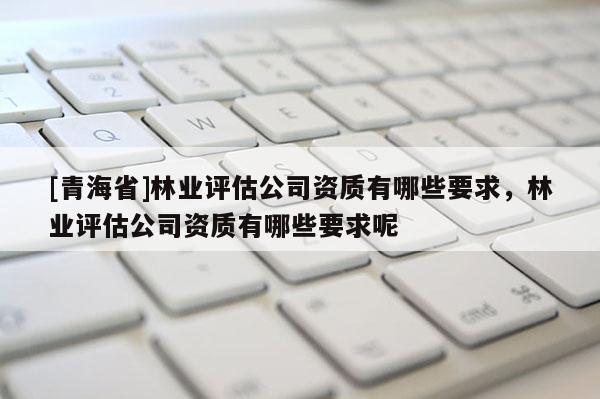 [青海省]林业评估公司资质有哪些要求，林业评估公司资质有哪些要求呢