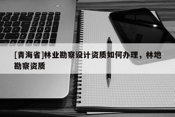 [青海省]林业勘察设计资质如何办理，林地勘察资质