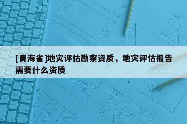 [青海省]地灾评估勘察资质，地灾评估报告需要什么资质