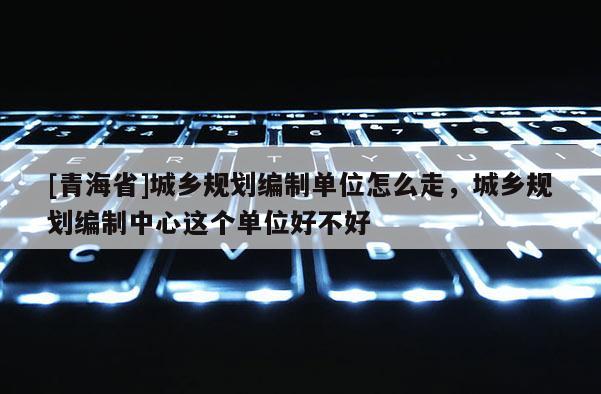 [青海省]城乡规划编制单位怎么走，城乡规划编制中心这个单位好不好