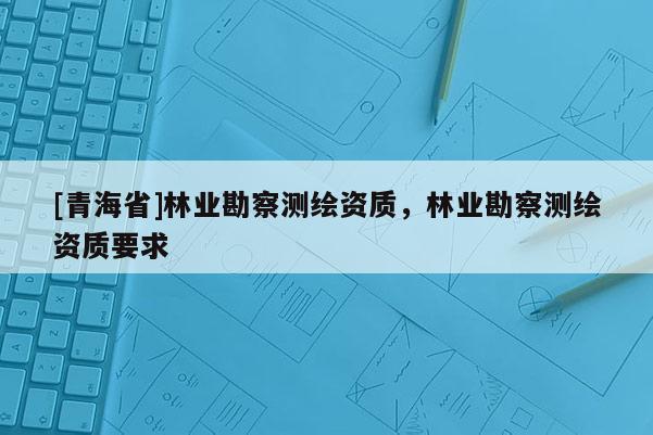 [青海省]林业勘察测绘资质，林业勘察测绘资质要求