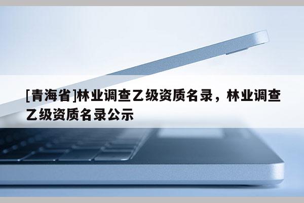 [青海省]林业调查乙级资质名录，林业调查乙级资质名录公示