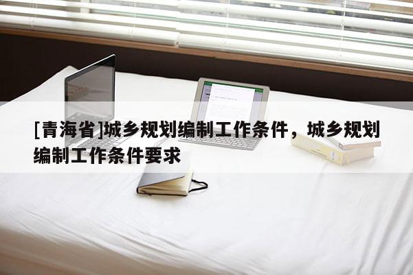 [青海省]城乡规划编制工作条件，城乡规划编制工作条件要求