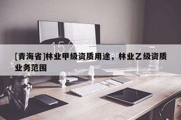 [青海省]林业甲级资质用途，林业乙级资质业务范围